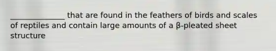 ______________ that are found in the feathers of birds and scales of reptiles and contain large amounts of a β-pleated sheet structure
