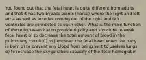 You found out that the fetal heart is quite different from adults and that it has two bypass points (horse) where the right and left atria as well as arteries coming out of the right and left ventricles are connected to each other. What is the main function of these bypasses? a) to provide rigidity and structure to weak fetal heart b) to decrease the total amount of blood in the pulmonary circuit C) to jumpstart the fetal heart when the baby is born d) to prevent any blood from being sent to useless lungs e) to increase the oxygenation capacity of the fetal hemoglobin