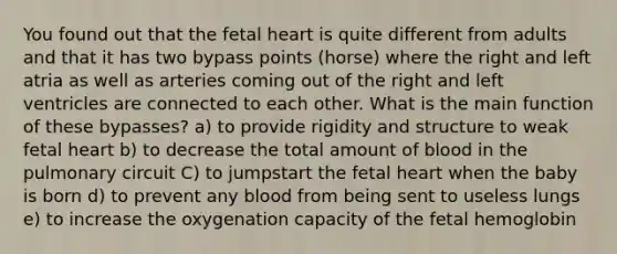 You found out that the fetal heart is quite different from adults and that it has two bypass points (horse) where the right and left atria as well as arteries coming out of the right and left ventricles are connected to each other. What is the main function of these bypasses? a) to provide rigidity and structure to weak fetal heart b) to decrease the total amount of blood in the pulmonary circuit C) to jumpstart the fetal heart when the baby is born d) to prevent any blood from being sent to useless lungs e) to increase the oxygenation capacity of the fetal hemoglobin