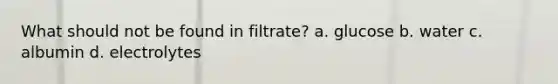 What should not be found in filtrate? a. glucose b. water c. albumin d. electrolytes