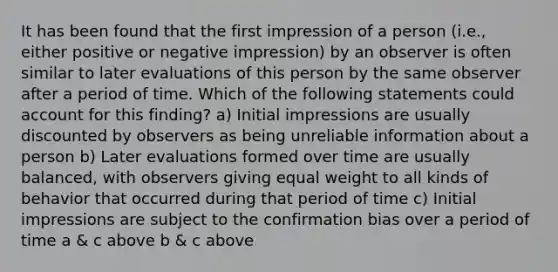 It has been found that the first impression of a person (i.e., either positive or negative impression) by an observer is often similar to later evaluations of this person by the same observer after a period of time. Which of the following statements could account for this finding? a) Initial impressions are usually discounted by observers as being unreliable information about a person b) Later evaluations formed over time are usually balanced, with observers giving equal weight to all kinds of behavior that occurred during that period of time c) Initial impressions are subject to the confirmation bias over a period of time a & c above b & c above