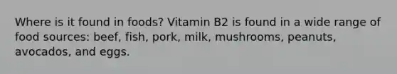 Where is it found in foods? Vitamin B2 is found in a wide range of food sources: beef, fish, pork, milk, mushrooms, peanuts, avocados, and eggs.