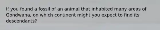 If you found a fossil of an animal that inhabited many areas of Gondwana, on which continent might you expect to find its descendants?