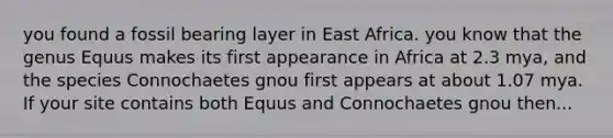 you found a fossil bearing layer in East Africa. you know that the genus Equus makes its first appearance in Africa at 2.3 mya, and the species Connochaetes gnou first appears at about 1.07 mya. If your site contains both Equus and Connochaetes gnou then...