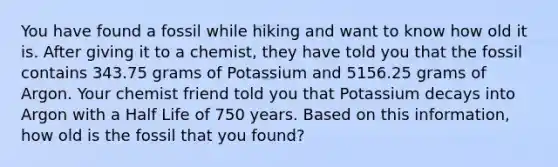 You have found a fossil while hiking and want to know how old it is. After giving it to a chemist, they have told you that the fossil contains 343.75 grams of Potassium and 5156.25 grams of Argon. Your chemist friend told you that Potassium decays into Argon with a Half Life of 750 years. Based on this information, how old is the fossil that you found?