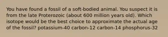 You have found a fossil of a soft-bodied animal. You suspect it is from the late Proterozoic (about 600 million years old). Which isotope would be the best choice to approximate the actual age of the fossil? potassium-40 carbon-12 carbon-14 phosphorus-32