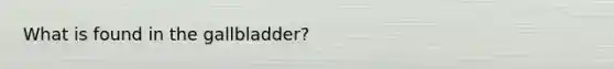 What is found in the gallbladder?