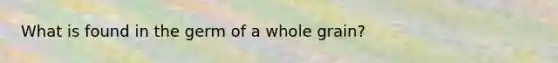 What is found in the germ of a whole grain?