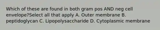 Which of these are found in both gram pos AND neg cell envelope?Select all that apply A. Outer membrane B. peptidoglycan C. Lipopolysaccharide D. Cytoplasmic membrane