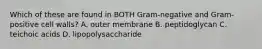 Which of these are found in BOTH Gram-negative and Gram-positive cell walls? A. outer membrane B. peptidoglycan C. teichoic acids D. lipopolysaccharide