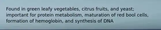 Found in green leafy vegetables, citrus fruits, and yeast; important for protein metabolism, maturation of red bool cells, formation of hemoglobin, and synthesis of DNA