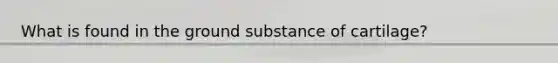 What is found in the ground substance of cartilage?