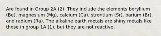 Are found in Group 2A (2). They include the elements beryllium (Be), magnesium (Mg), calcium (Ca), strontium (Sr), barium (Br), and radium (Ra). The alkaline earth metals are shiny metals like those in group 1A (1), but they are not reactive.