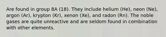 Are found in group 8A (18). They include helium (He), neon (Ne), argon (Ar), krypton (Kr), xenon (Xe), and radon (Rn). The noble gases are quite unreactive and are seldom found in combination with other elements.