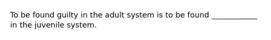 To be found guilty in the adult system is to be found ____________ in the juvenile system.