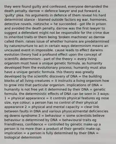 they were found guilty and confessed, everyone demanded the death penalty. darrow = defence lawyer and put forward a 'guilty' plea. his arguments in defence of them reveal his hard determinist stance - blamed outside factors eg war, hormones, detective novels, nietzsche = he succeeded - got life in prison and avoided the death penalty. darrow was the first lawyer to suggest a defendant might not be responsible for the crime due to inherited traits or them being 'broken machines' as darrow called them. raises issue of whether humans are predetermined by nature/nurture to act in certain ways determinism means an uncaused event in impossible. cause leads to effect darwins evolution theory had a profound effect upon the concept of scientific determinism - part of the theory = every living organism must have a unique genetic formula. as humanity developed from the evolutionary process; humanity must also have a unique genetic formula. this theory was greatly developed by the scientific discovery of DNA = the building blocks of all living creatures = it instructs a living organism how to grow into that particular organism. implications of DNA = humanity is not free yet it determined by their DNA = genetic formula. the deterministic effects of DNA can be seen in 3 ways: 1 = physical appearance = it controls physical features eg nose size, eye colour; a person has no control of their physical appearance 2 = physical and mental capacity = clear link between faults in DNA and various physical/mental deficiencies eg downs syndrome 3 = behaviour = some scientists believe behaviour is determined by DNA = behavioural traits eg friendliness, confidence = controlled by genetic make-up a person is no more than a product of their genetic make-up. implication = a person is fully determined by their DNA = biological determinism