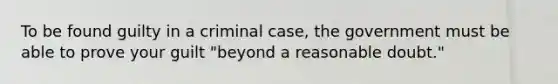 To be found guilty in a criminal case, the government must be able to prove your guilt "beyond a reasonable doubt."