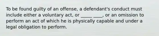 To be found guilty of an offense, a defendant's conduct must include either a voluntary act, or _____ ____, or an omission to perform an act of which he is physically capable and under a legal obligation to perform.