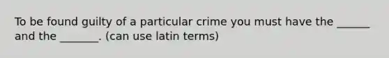 To be found guilty of a particular crime you must have the ______ and the _______. (can use latin terms)