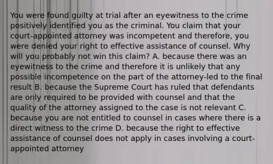 You were found guilty at trial after an eyewitness to the crime positively identified you as the criminal. You claim that your court-appointed attorney was incompetent and therefore, you were denied your right to effective assistance of counsel. Why will you probably not win this claim? A. because there was an eyewitness to the crime and therefore it is unlikely that any possible incompetence on the part of the attorney-led to the final result B. because the Supreme Court has ruled that defendants are only required to be provided with counsel and that the quality of the attorney assigned to the case is not relevant C. because you are not entitled to counsel in cases where there is a direct witness to the crime D. because the right to effective assistance of counsel does not apply in cases involving a court-appointed attorney