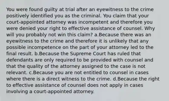 You were found guilty at trial after an eyewitness to the crime positively identified you as the criminal. You claim that your court-appointed attorney was incompetent and therefore you were denied your right to effective assistance of counsel. Why will you probably not win this claim? a.Because there was an eyewitness to the crime and therefore it is unlikely that any possible incompetence on the part of your attorney led to the final result. b.Because the Supreme Court has ruled that defendants are only required to be provided with counsel and that the quality of the attorney assigned to the case is not relevant. c.Because you are not entitled to counsel in cases where there is a direct witness to the crime. d.Because the right to effective assistance of counsel does not apply in cases involving a court-appointed attorney.