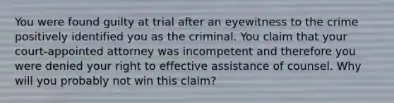 You were found guilty at trial after an eyewitness to the crime positively identified you as the criminal. You claim that your court-appointed attorney was incompetent and therefore you were denied your right to effective assistance of counsel. Why will you probably not win this claim?