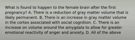 What is found to happen to the female brain after the first pregnancy? A. There is a reduction of gray matter volume that is likely permanent. B. There is an increase in gray matter volume in the cortex associated with social cognition. C. There is an increase on volume around the amygdala to allow for greater emotional reactivity of anger and anxiety. D. All of the above