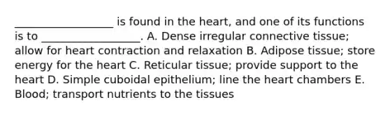 __________________ is found in the heart, and one of its functions is to __________________. A. Dense irregular connective tissue; allow for heart contraction and relaxation B. Adipose tissue; store energy for the heart C. Reticular tissue; provide support to the heart D. Simple cuboidal epithelium; line the heart chambers E. Blood; transport nutrients to the tissues