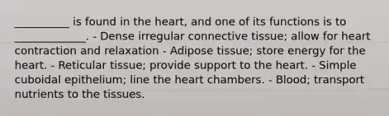 __________ is found in the heart, and one of its functions is to _____________. - Dense irregular connective tissue; allow for heart contraction and relaxation - Adipose tissue; store energy for the heart. - Reticular tissue; provide support to the heart. - Simple cuboidal epithelium; line the heart chambers. - Blood; transport nutrients to the tissues.