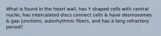 What is found in the heart wall, has Y shaped cells with central nuclei, has intercalated discs connect cells & have desmosomes & gap junctions, autorhythmic fibers, and has a long refractory period?