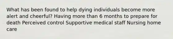 What has been found to help dying individuals become more alert and cheerful? Having more than 6 months to prepare for death Perceived control Supportive medical staff Nursing home care