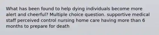 What has been found to help dying individuals become more alert and cheerful? Multiple choice question. supportive medical staff perceived control nursing home care having more than 6 months to prepare for death