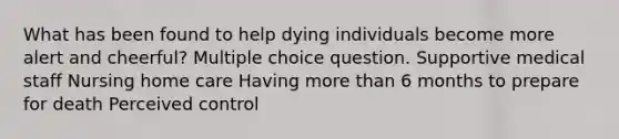 What has been found to help dying individuals become more alert and cheerful? Multiple choice question. Supportive medical staff Nursing home care Having more than 6 months to prepare for death Perceived control