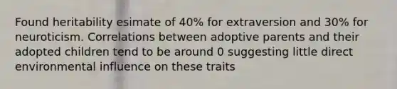 Found heritability esimate of 40% for extraversion and 30% for neuroticism. Correlations between adoptive parents and their adopted children tend to be around 0 suggesting little direct environmental influence on these traits