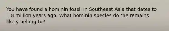 You have found a hominin fossil in Southeast Asia that dates to 1.8 million years ago. What hominin species do the remains likely belong to?