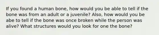 If you found a human bone, how would you be able to tell if the bone was from an adult or a juvenile? Also, how would you be abe to tell if the bone was once broken while the person was alive? What structures would you look for one the bone?