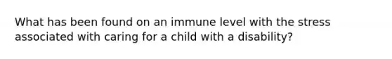 What has been found on an immune level with the stress associated with caring for a child with a disability?