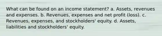 What can be found on an income statement? a. Assets, revenues and expenses. b. Revenues, expenses and net profit (loss). c. Revenues, expenses, and stockholders' equity. d. Assets, liabilities and stockholders' equity.