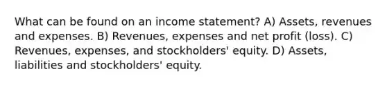 What can be found on an <a href='https://www.questionai.com/knowledge/kCPMsnOwdm-income-statement' class='anchor-knowledge'>income statement</a>? A) Assets, revenues and expenses. B) Revenues, expenses and net profit (loss). C) Revenues, expenses, and stockholders' equity. D) Assets, liabilities and stockholders' equity.