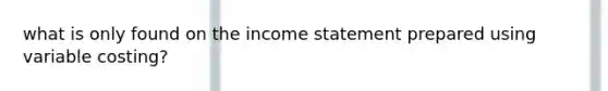 what is only found on the income statement prepared using variable costing?