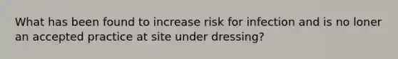 What has been found to increase risk for infection and is no loner an accepted practice at site under dressing?