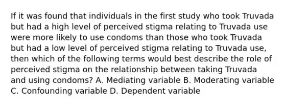 If it was found that individuals in the first study who took Truvada but had a high level of perceived stigma relating to Truvada use were more likely to use condoms than those who took Truvada but had a low level of perceived stigma relating to Truvada use, then which of the following terms would best describe the role of perceived stigma on the relationship between taking Truvada and using condoms? A. Mediating variable B. Moderating variable C. Confounding variable D. Dependent variable