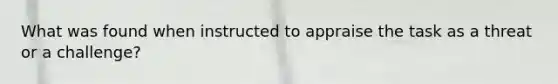 What was found when instructed to appraise the task as a threat or a challenge?