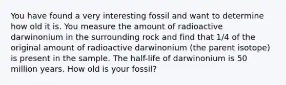 You have found a very interesting fossil and want to determine how old it is. You measure the amount of radioactive darwinonium in the surrounding rock and find that 1/4 of the original amount of radioactive darwinonium (the parent isotope) is present in the sample. The half-life of darwinonium is 50 million years. How old is your fossil?