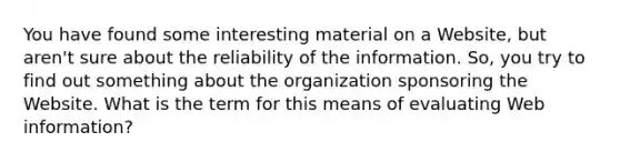 You have found some interesting material on a Website, but aren't sure about the reliability of the information. So, you try to find out something about the organization sponsoring the Website. What is the term for this means of evaluating Web information?