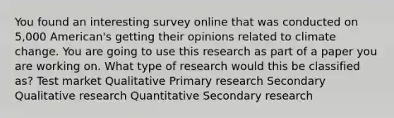 You found an interesting survey online that was conducted on 5,000 American's getting their opinions related to climate change. You are going to use this research as part of a paper you are working on. What type of research would this be classified as? Test market Qualitative Primary research Secondary Qualitative research Quantitative Secondary research