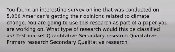 You found an interesting survey online that was conducted on 5,000 American's getting their opinions related to climate change. You are going to use this research as part of a paper you are working on. What type of research would this be classified as? Test market Quantitative Secondary research Qualitative Primary research Secondary Qualitative research