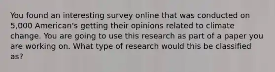 You found an interesting survey online that was conducted on 5,000 American's getting their opinions related to climate change. You are going to use this research as part of a paper you are working on. What type of research would this be classified as?