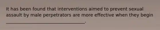 It has been found that interventions aimed to prevent sexual assault by male perpetrators are more effective when they begin ___________________________________.