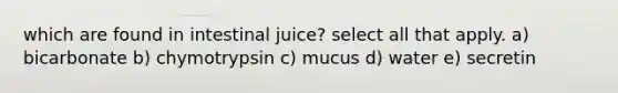 which are found in intestinal juice? select all that apply. a) bicarbonate b) chymotrypsin c) mucus d) water e) secretin